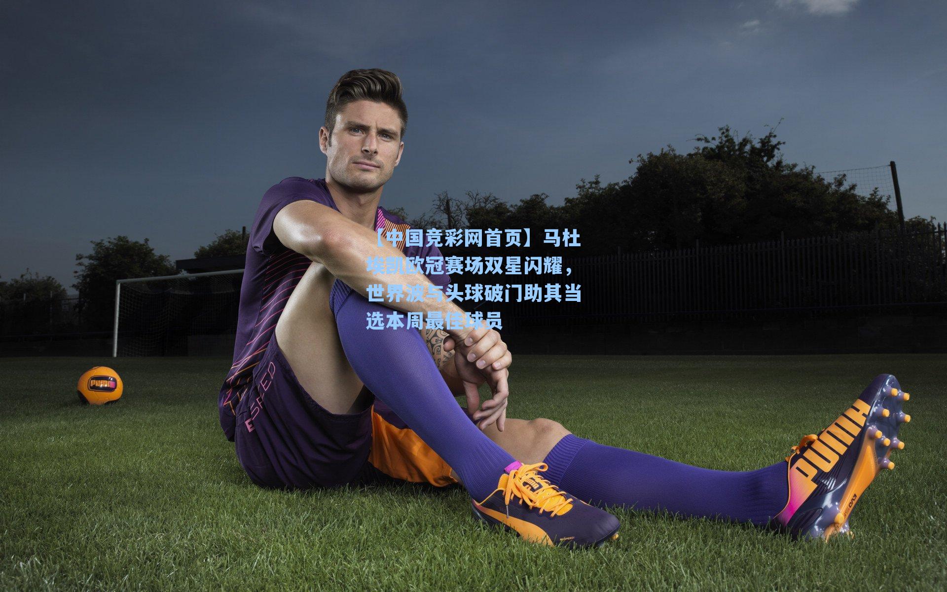 【中国竞彩网首页】马杜埃凯欧冠赛场双星闪耀，世界波与头球破门助其当选本周最佳球员