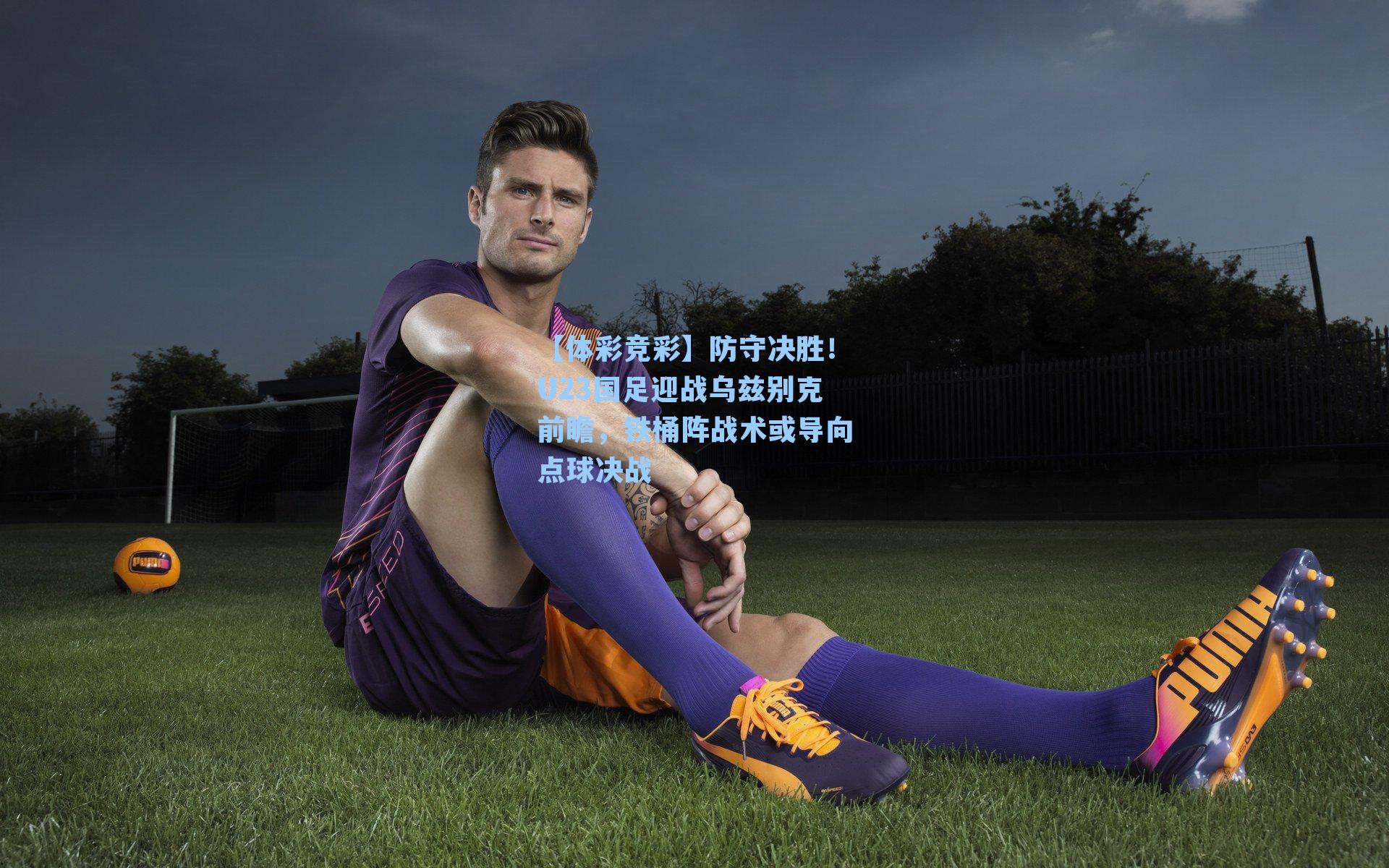 【体彩竞彩】防守决胜！U23国足迎战乌兹别克前瞻，铁桶阵战术或导向点球决战