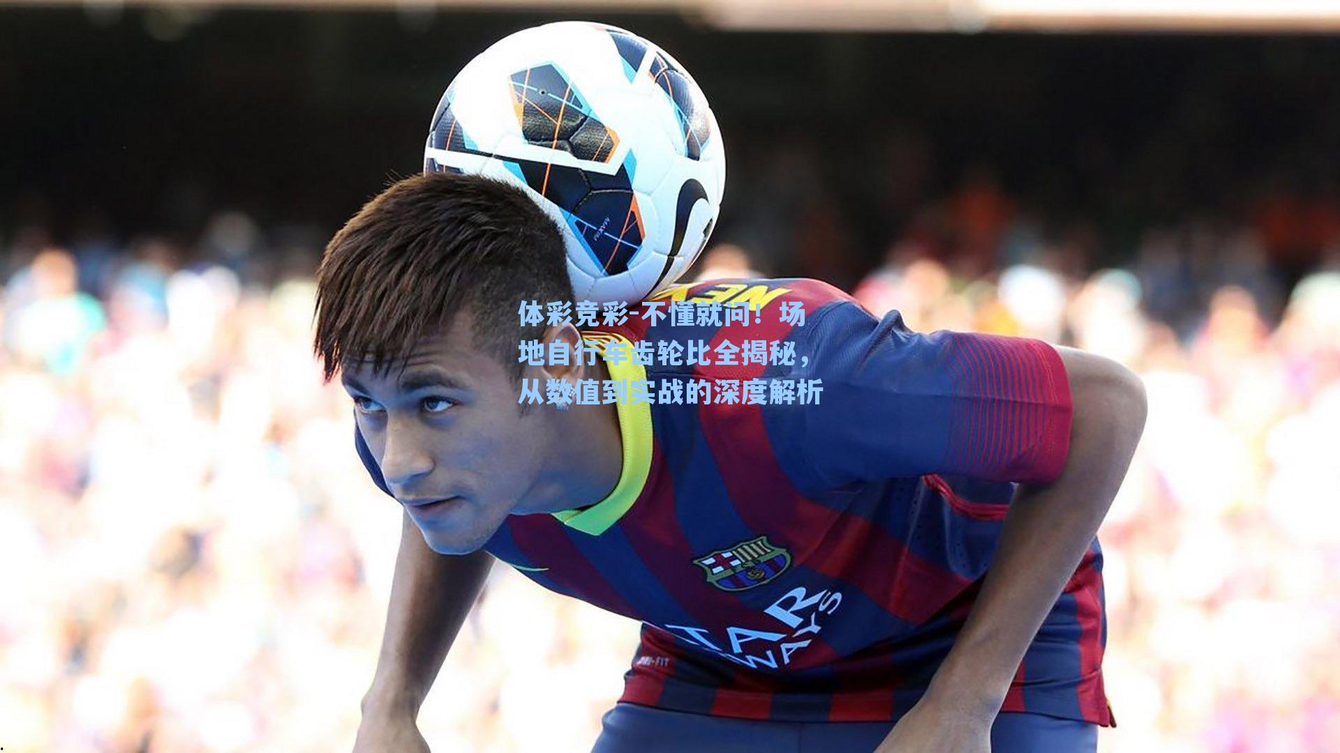 体彩竞彩-不懂就问！场地自行车齿轮比全揭秘，从数值到实战的深度解析