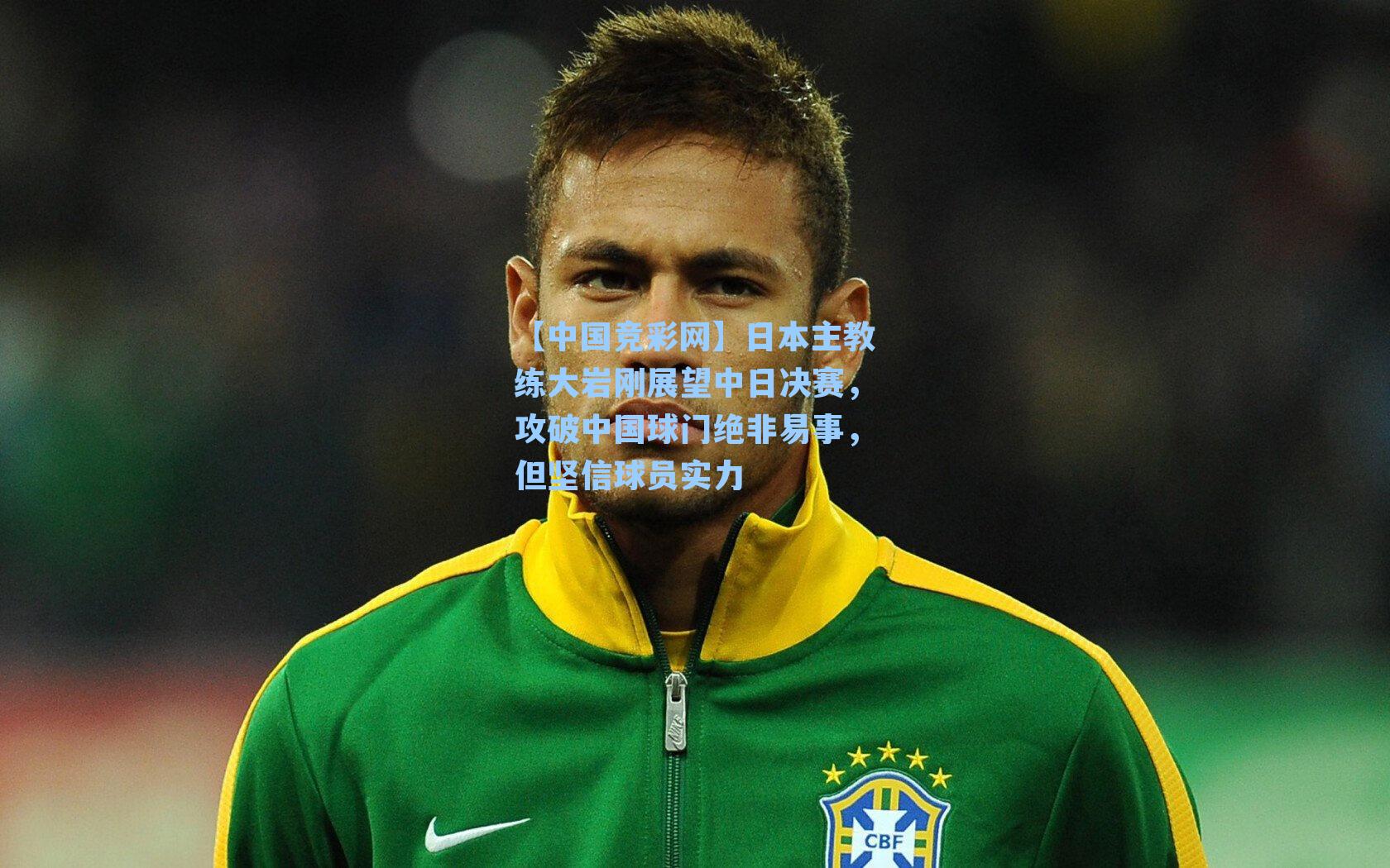 【中国竞彩网】日本主教练大岩刚展望中日决赛，攻破中国球门绝非易事，但坚信球员实力
