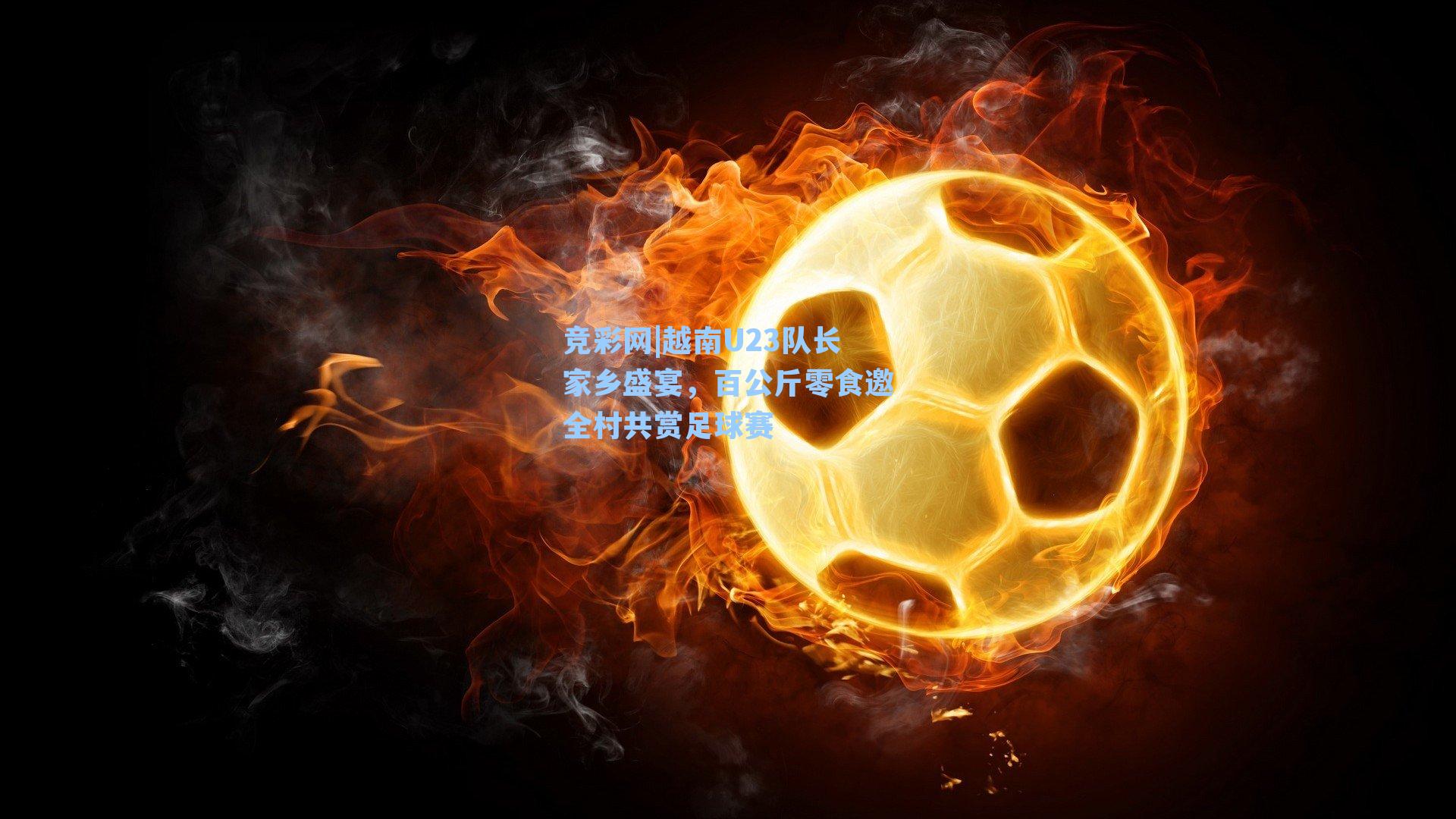 越南U23队长家乡盛宴,百公斤零食邀全村共赏足球赛